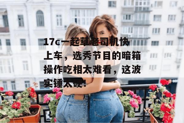 17c一起草老司机快上车，选秀节目的暗箱操作吃相太难看，这波实锤太硬！