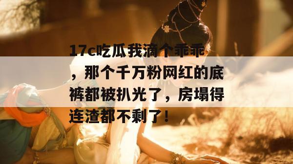 17c吃瓜我滴个乖乖，那个千万粉网红的底裤都被扒光了，房塌得连渣都不剩了！