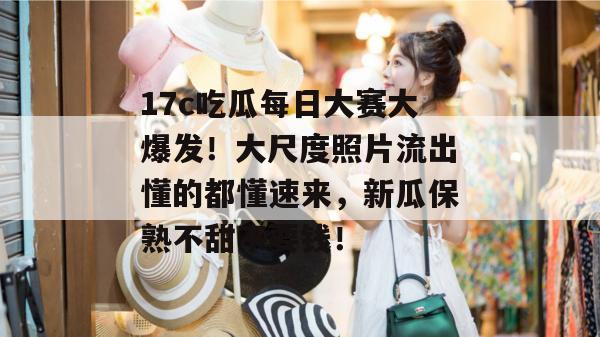 17c吃瓜每日大赛大爆发！大尺度照片流出懂的都懂速来，新瓜保熟不甜不要钱！