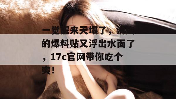 一觉醒来天塌了，消失的爆料贴又浮出水面了，17c官网带你吃个爽！